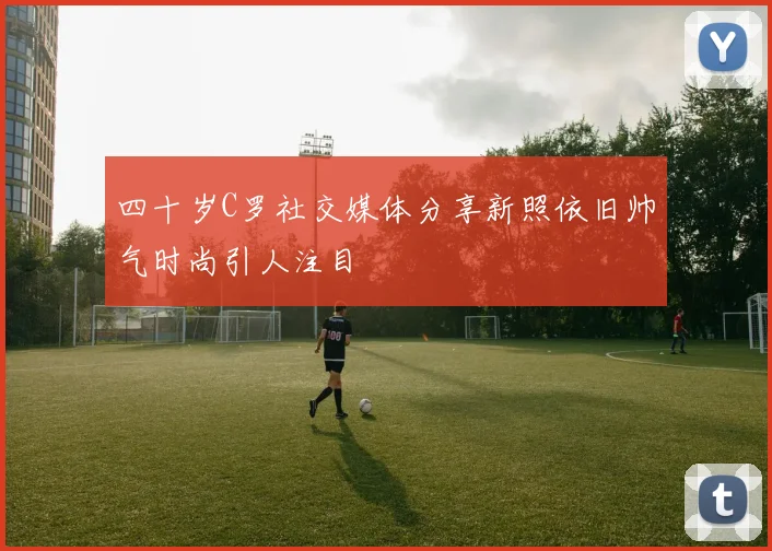 四十岁C罗社交媒体分享新照依旧帅气时尚引人注目