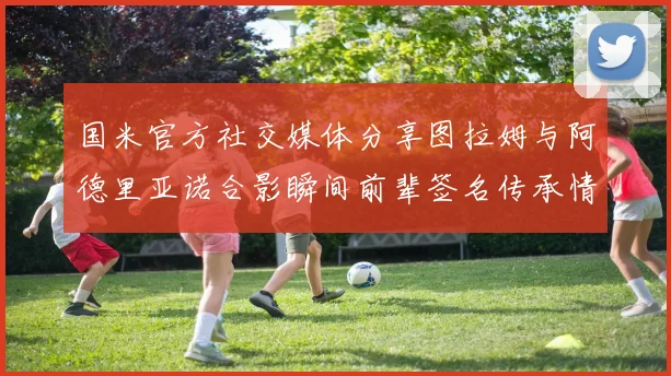 国米官方社交媒体分享图拉姆与阿德里亚诺合影瞬间前辈签名传承情怀