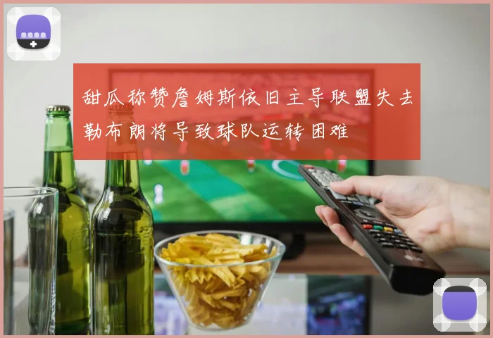 甜瓜称赞詹姆斯依旧主导联盟失去勒布朗将导致球队运转困难