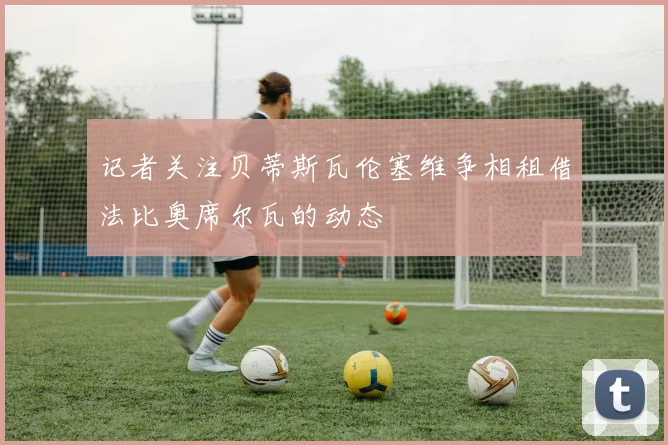 记者关注贝蒂斯瓦伦塞维争相租借法比奥席尔瓦的动态