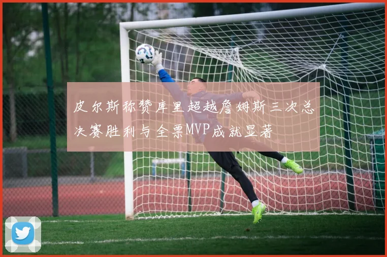 皮尔斯称赞库里超越詹姆斯三次总决赛胜利与全票MVP成就显著