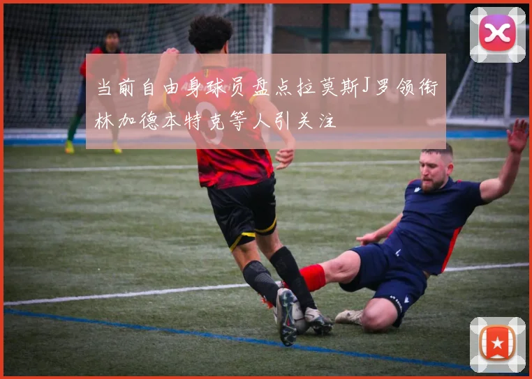 当前自由身球员盘点拉莫斯J罗领衔林加德本特克等人引关注