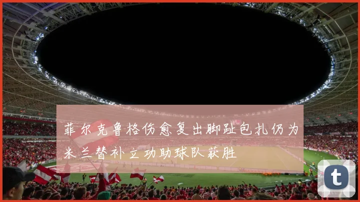 菲尔克鲁格伤愈复出脚趾包扎仍为米兰替补立功助球队获胜