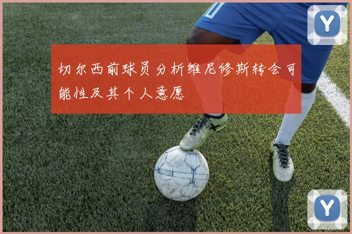 切尔西前球员分析维尼修斯转会可能性及其个人意愿