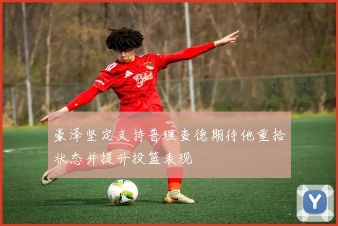 豪泽坚定支持普理查德期待他重拾状态并提升投篮表现