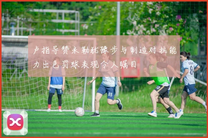 卢指导赞米勒犹豫步与制造对抗能力出色罚球表现令人瞩目